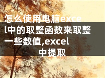 怎么使用電腦excel中的取整函數(shù)來(lái)取整一些數(shù)值,excel中提取