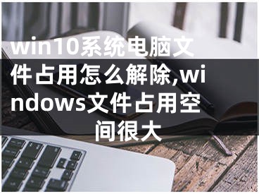 win10系統(tǒng)電腦文件占用怎么解除,windows文件占用空間很大