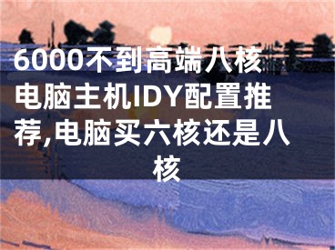 6000不到高端八核電腦主機IDY配置推薦,電腦買六核還是八核