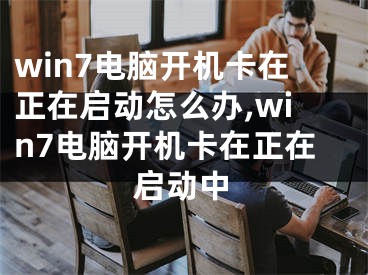 win7電腦開機(jī)卡在正在啟動(dòng)怎么辦,win7電腦開機(jī)卡在正在啟動(dòng)中