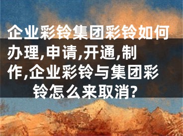 企業(yè)彩鈴集團(tuán)彩鈴如何辦理,申請,開通,制作,企業(yè)彩鈴與集團(tuán)彩鈴怎么來取消?