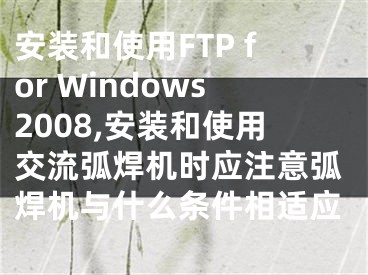 安裝和使用FTP for Windows2008,安裝和使用交流弧焊機(jī)時(shí)應(yīng)注意弧焊機(jī)與什么條件相適應(yīng)