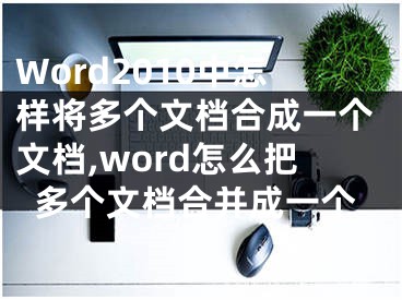 Word2010中怎樣將多個文檔合成一個文檔,word怎么把多個文檔合并成一個