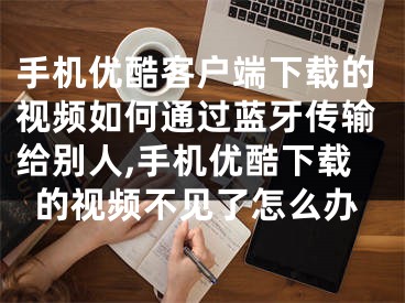 手機(jī)優(yōu)酷客戶端下載的視頻如何通過藍(lán)牙傳輸給別人,手機(jī)優(yōu)酷下載的視頻不見了怎么辦