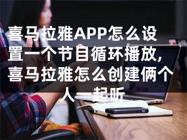 喜馬拉雅APP怎么設(shè)置一個(gè)節(jié)目循環(huán)播放,喜馬拉雅怎么創(chuàng)建倆個(gè)人一起聽(tīng)