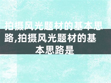 拍攝風(fēng)光題材的基本思路,拍攝風(fēng)光題材的基本思路是