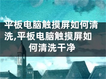 平板電腦觸摸屏如何清洗,平板電腦觸摸屏如何清洗干凈