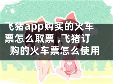 飛豬app購(gòu)買(mǎi)的火車(chē)票怎么取票 ,飛豬訂購(gòu)的火車(chē)票怎么使用