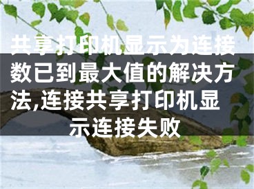 共享打印機(jī)顯示為連接數(shù)已到最大值的解決方法,連接共享打印機(jī)顯示連接失敗