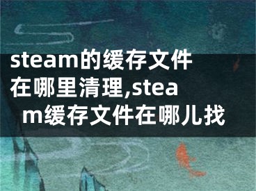 steam的緩存文件在哪里清理,steam緩存文件在哪兒找