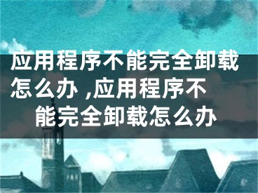 應(yīng)用程序不能完全卸載怎么辦 ,應(yīng)用程序不能完全卸載怎么辦