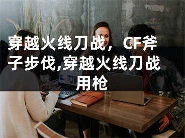 穿越火線刀戰(zhàn)，CF斧子步伐,穿越火線刀戰(zhàn)用槍