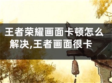 王者榮耀畫(huà)面卡頓怎么解決,王者畫(huà)面很卡