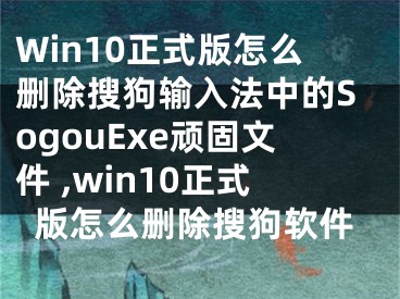 Win10正式版怎么刪除搜狗輸入法中的SogouExe頑固文件 ,win10正式版怎么刪除搜狗軟件