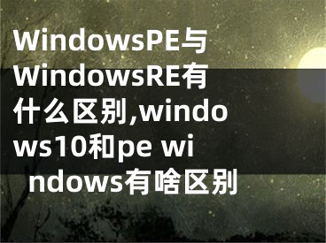 WindowsPE與WindowsRE有什么區(qū)別,windows10和pe windows有啥區(qū)別