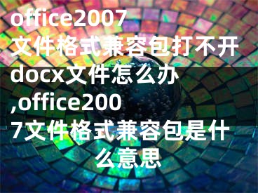 office2007文件格式兼容包打不開docx文件怎么辦 ,office2007文件格式兼容包是什么意思