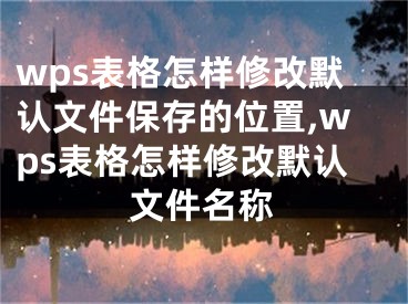 wps表格怎樣修改默認(rèn)文件保存的位置,wps表格怎樣修改默認(rèn)文件名稱