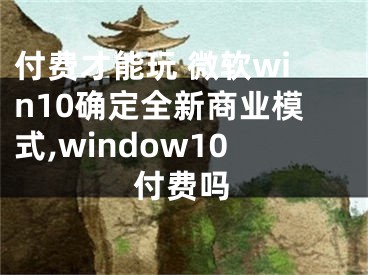 付費才能玩 微軟win10確定全新商業(yè)模式,window10付費嗎