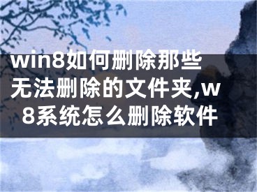 win8如何刪除那些無法刪除的文件夾,w8系統(tǒng)怎么刪除軟件