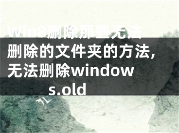 Win8刪除那些無法刪除的文件夾的方法,無法刪除windows.old