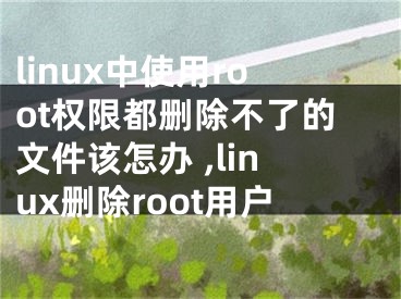 linux中使用root權(quán)限都刪除不了的文件該怎辦 ,linux刪除root用戶