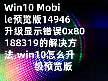 Win10 Mobile預(yù)覽版14946升級顯示錯誤0x80188319的解決方法,win10怎么升級預(yù)覽版