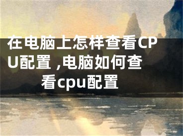 在電腦上怎樣查看CPU配置 ,電腦如何查看cpu配置