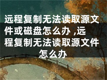 遠(yuǎn)程復(fù)制無法讀取源文件或磁盤怎么辦 ,遠(yuǎn)程復(fù)制無法讀取源文件怎么辦