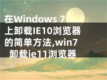 在Windows 7上卸載IE10瀏覽器的簡單方法,win7卸載ie11瀏覽器