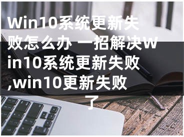 Win10系統(tǒng)更新失敗怎么辦 一招解決Win10系統(tǒng)更新失敗,win10更新失敗了