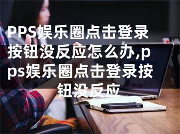 PPS娛樂(lè)圈點(diǎn)擊登錄按鈕沒(méi)反應(yīng)怎么辦,pps娛樂(lè)圈點(diǎn)擊登錄按鈕沒(méi)反應(yīng)