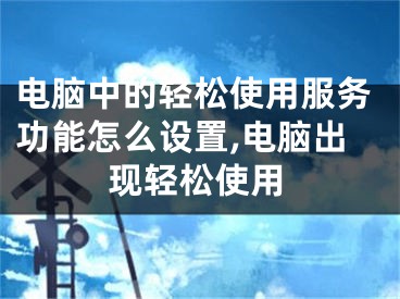 電腦中的輕松使用服務(wù)功能怎么設(shè)置,電腦出現(xiàn)輕松使用