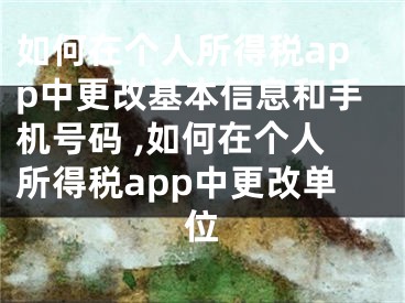 如何在個人所得稅app中更改基本信息和手機號碼 ,如何在個人所得稅app中更改單位