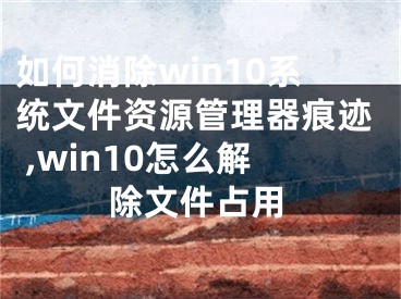 如何消除win10系統(tǒng)文件資源管理器痕跡 ,win10怎么解除文件占用