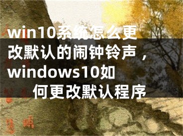 win10系統(tǒng)怎么更改默認的鬧鐘鈴聲 ,windows10如何更改默認程序