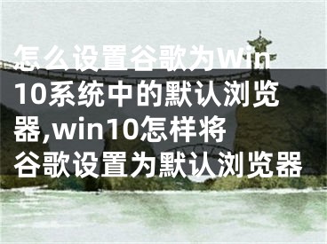 怎么設置谷歌為Win10系統(tǒng)中的默認瀏覽器,win10怎樣將谷歌設置為默認瀏覽器