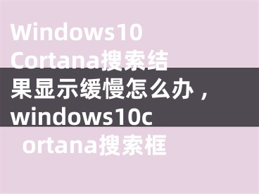 Windows10 Cortana搜索結(jié)果顯示緩慢怎么辦 ,windows10cortana搜索框