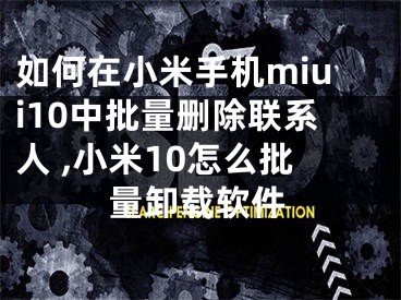 如何在小米手機(jī)miui10中批量刪除聯(lián)系人 ,小米10怎么批量卸載軟件