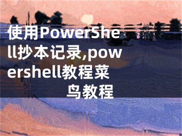 使用PowerShell抄本記錄,powershell教程菜鳥教程