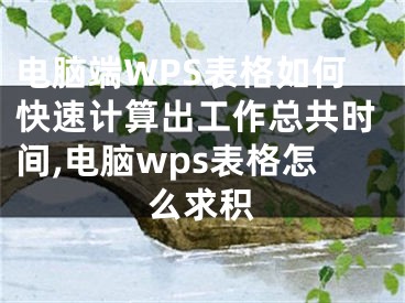 電腦端WPS表格如何快速計(jì)算出工作總共時(shí)間,電腦wps表格怎么求積