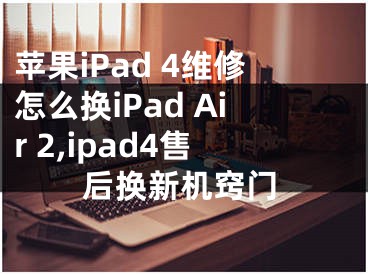 蘋果iPad 4維修怎么換iPad Air 2,ipad4售后換新機竅門