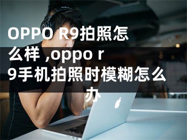 OPPO R9拍照怎么樣 ,oppo r9手機拍照時模糊怎么辦