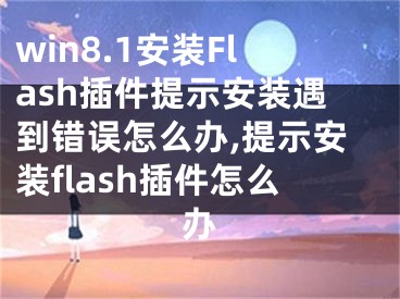 win8.1安裝Flash插件提示安裝遇到錯誤怎么辦,提示安裝flash插件怎么辦