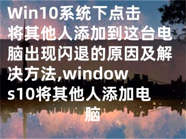 Win10系統(tǒng)下點(diǎn)擊將其他人添加到這臺(tái)電腦出現(xiàn)閃退的原因及解決方法,windows10將其他人添加電腦