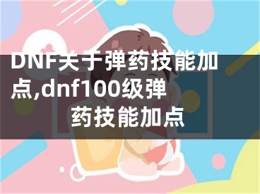 DNF關(guān)于彈藥技能加點,dnf100級彈藥技能加點