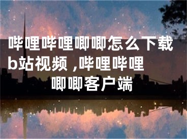 嗶哩嗶哩唧唧怎么下載b站視頻 ,嗶哩嗶哩唧唧客戶端