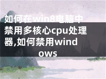 如何在win8電腦中禁用多核心cpu處理器,如何禁用windows