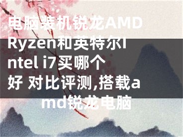 電腦裝機銳龍AMD Ryzen和英特爾Intel i7買哪個好 對比評測,搭載amd銳龍電腦