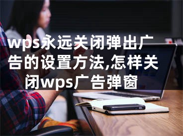 wps永遠(yuǎn)關(guān)閉彈出廣告的設(shè)置方法,怎樣關(guān)閉wps廣告彈窗