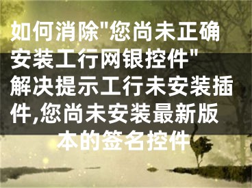 如何消除"您尚未正確安裝工行網(wǎng)銀控件" 解決提示工行未安裝插件,您尚未安裝最新版本的簽名控件